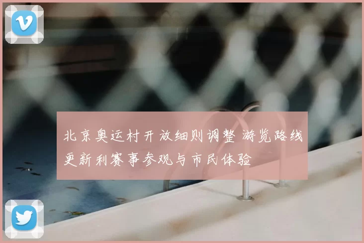 北京奥运村开放细则调整 游览路线更新利赛事参观与市民体验
