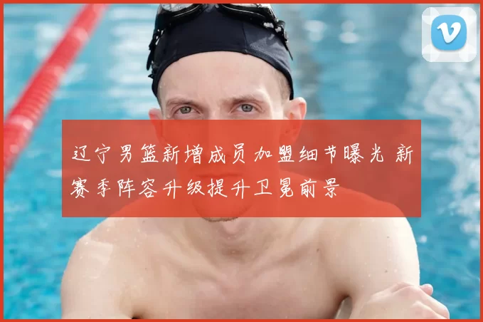 辽宁男篮新增成员加盟细节曝光 新赛季阵容升级提升卫冕前景