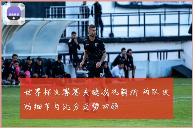 世界杯决赛赛关键战况解析 两队攻防细节与比分走势回顾