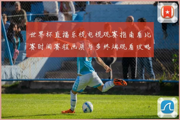 世界杯直播乐视电视观赛指南看比赛时间赛程画质与多终端观看攻略