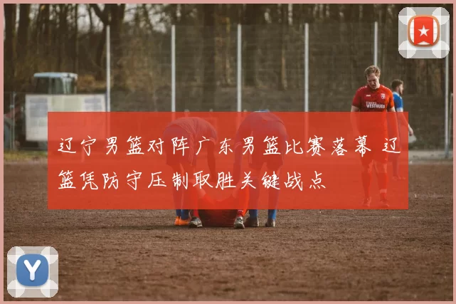 辽宁男篮对阵广东男篮比赛落幕 辽篮凭防守压制取胜关键战点