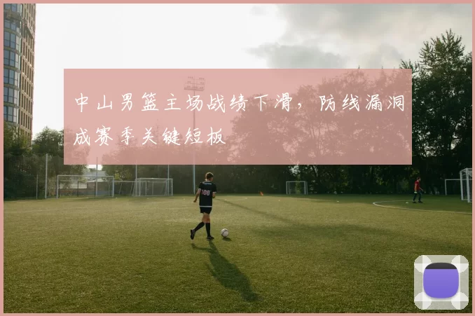中山男篮主场战绩下滑，防线漏洞成赛季关键短板