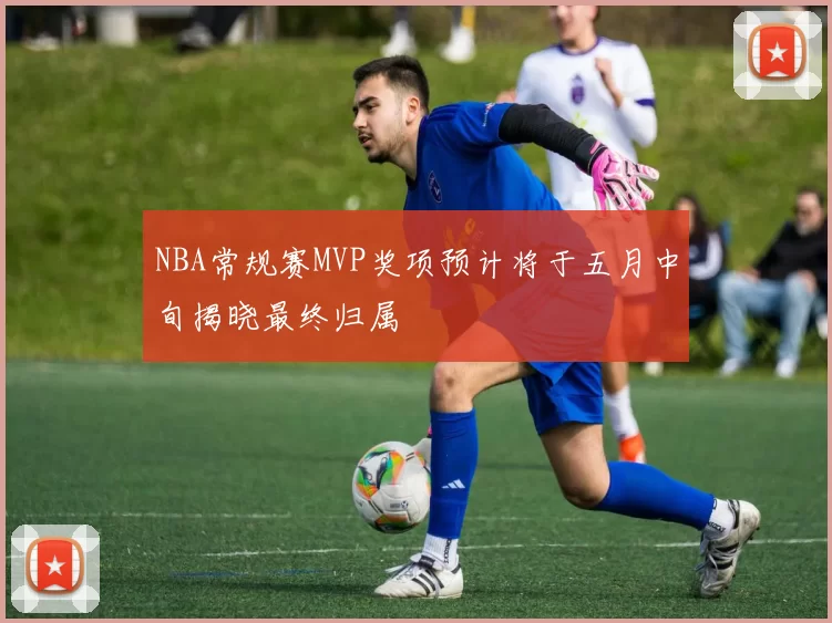 NBA常规赛MVP奖项预计将于五月中旬揭晓最终归属