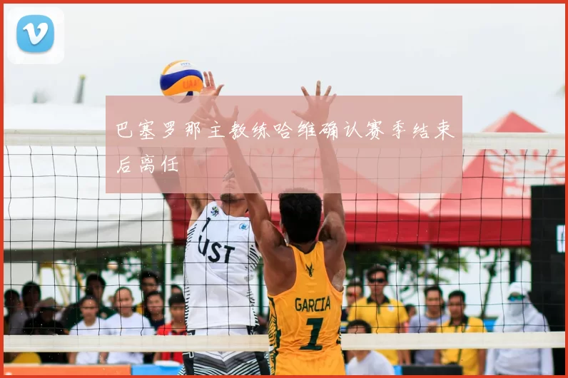 巴塞罗那主教练哈维确认赛季结束后离任