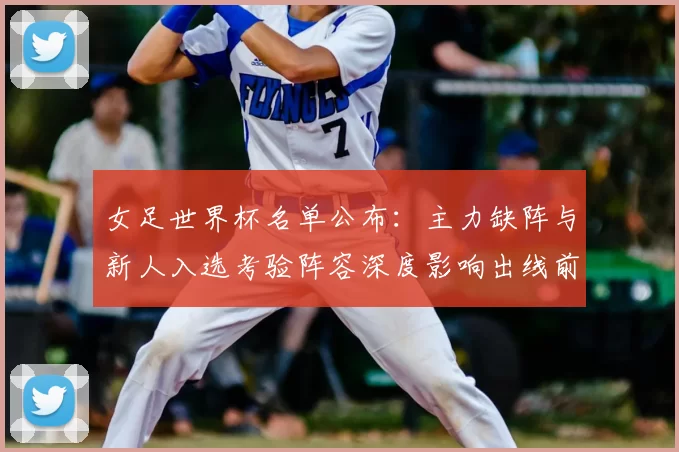 女足世界杯名单公布：主力缺阵与新人入选考验阵容深度影响出线前景