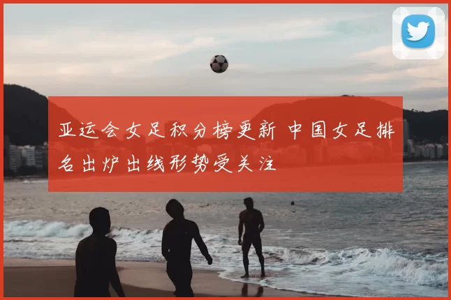 亚运会女足积分榜更新 中国女足排名出炉出线形势受关注