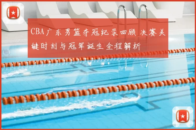 CBA广东男篮夺冠纪录回顾 决赛关键时刻与冠军诞生全程解析