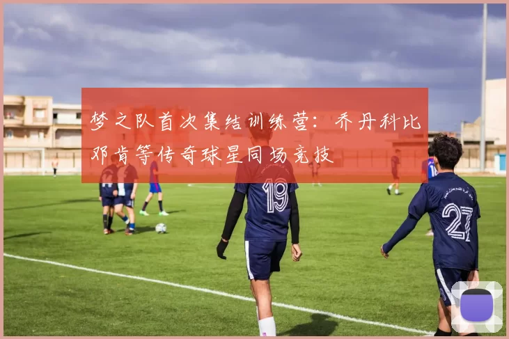 梦之队首次集结训练营：乔丹科比邓肯等传奇球星同场竞技