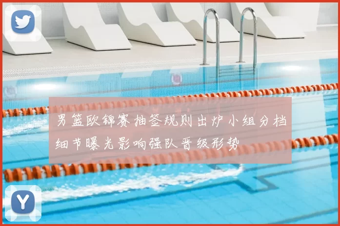 男篮欧锦赛抽签规则出炉小组分档细节曝光影响强队晋级形势