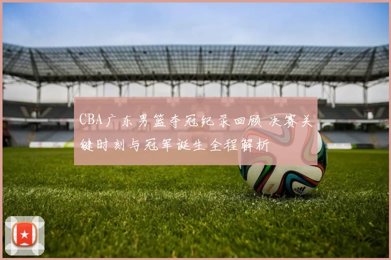 CBA广东男篮夺冠纪录回顾 决赛关键时刻与冠军诞生全程解析