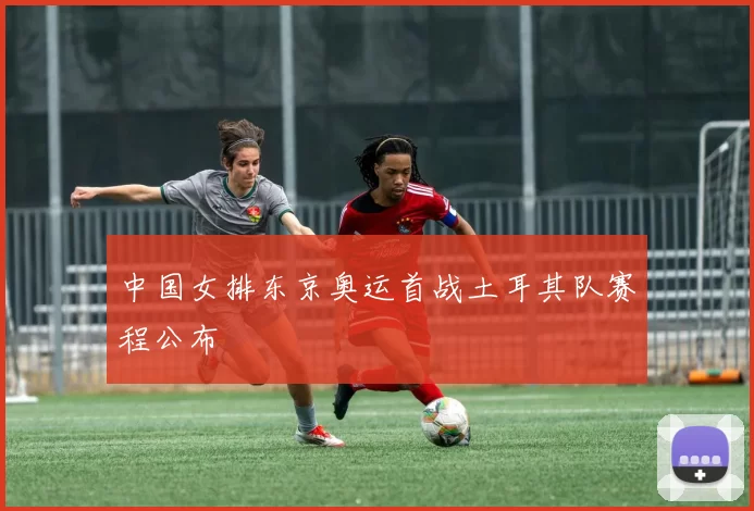 中国女排东京奥运首战土耳其队赛程公布