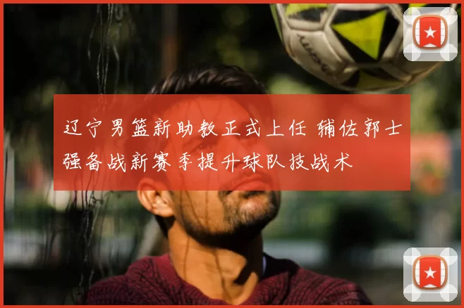 辽宁男篮新助教正式上任 辅佐郭士强备战新赛季提升球队技战术