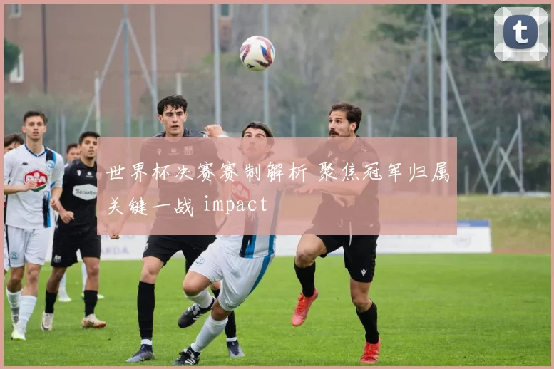 世界杯决赛赛制解析 聚焦冠军归属关键一战 impact
