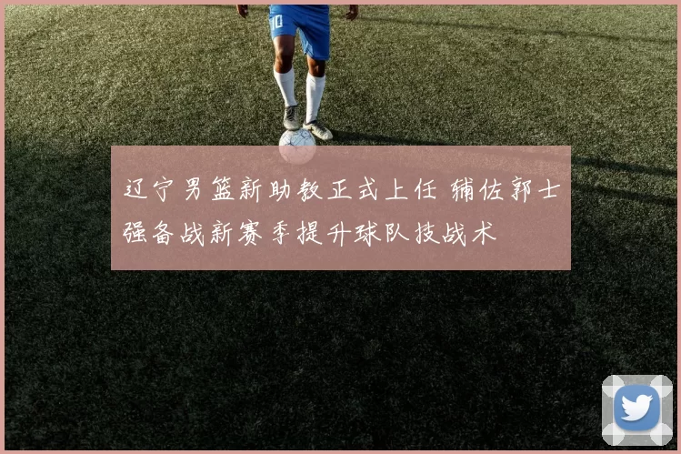 辽宁男篮新助教正式上任 辅佐郭士强备战新赛季提升球队技战术