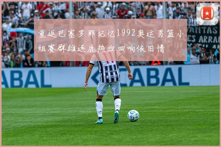 重返巴塞罗那记忆1992奥运男篮小组赛群雄逐鹿热血回响依旧情