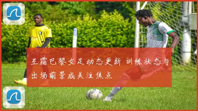王霜巴黎女足动态更新 训练状态与出场前景成关注焦点