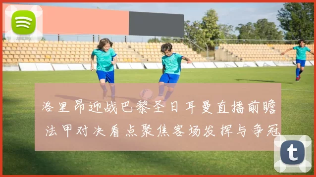 洛里昂迎战巴黎圣日耳曼直播前瞻 法甲对决看点聚焦客场发挥与争冠形势