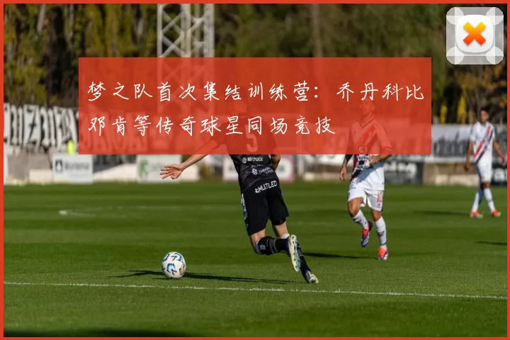 梦之队首次集结训练营：乔丹科比邓肯等传奇球星同场竞技