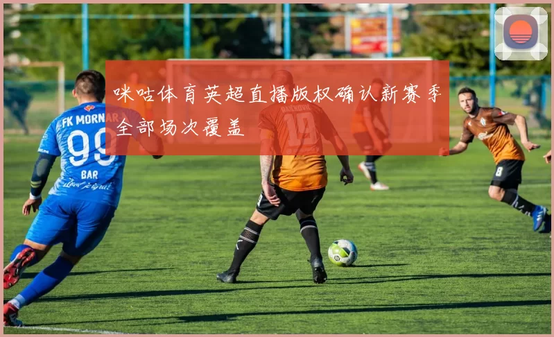 咪咕体育英超直播版权确认新赛季全部场次覆盖