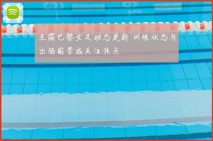 王霜巴黎女足动态更新 训练状态与出场前景成关注焦点