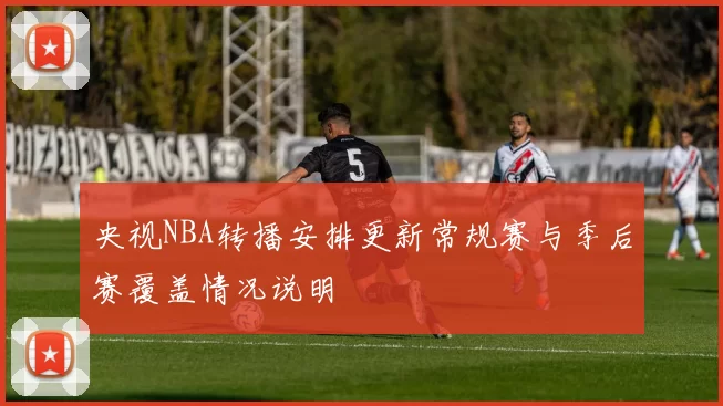 央视NBA转播安排更新常规赛与季后赛覆盖情况说明