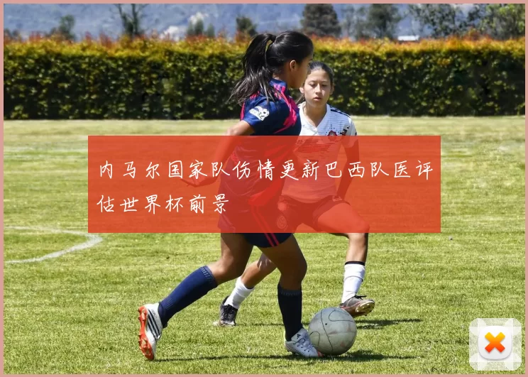 内马尔国家队伤情更新巴西队医评估世界杯前景