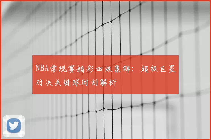 NBA常规赛精彩回放集锦:超级巨星对决关键球时刻解析