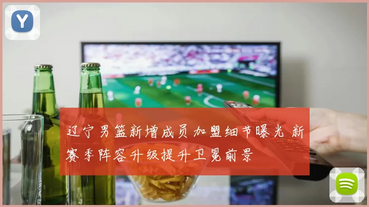 辽宁男篮新增成员加盟细节曝光 新赛季阵容升级提升卫冕前景