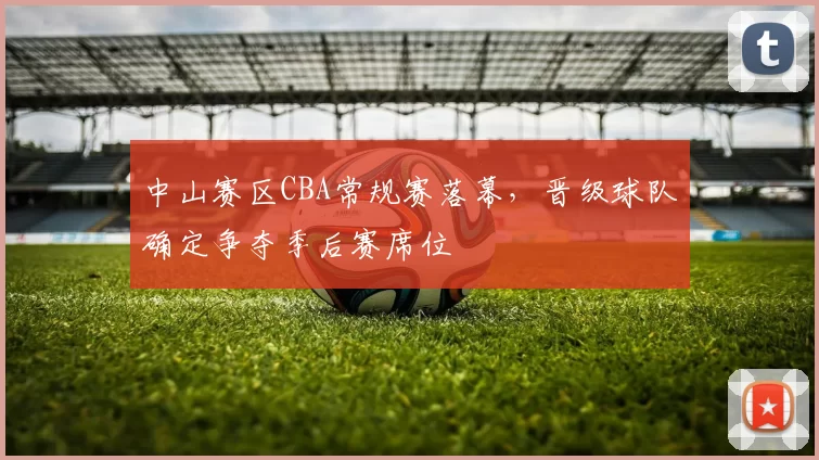 中山赛区CBA常规赛落幕，晋级球队确定争夺季后赛席位