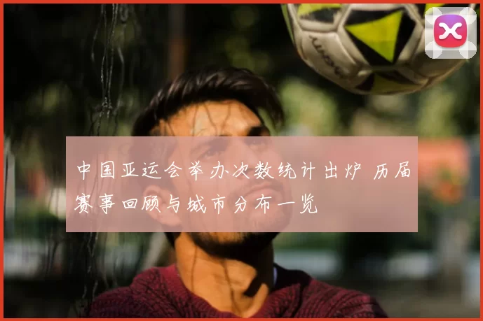 中国亚运会举办次数统计出炉 历届赛事回顾与城市分布一览