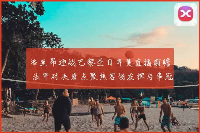 洛里昂迎战巴黎圣日耳曼直播前瞻 法甲对决看点聚焦客场发挥与争冠形势