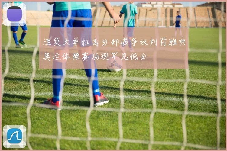涅莫夫单杠高分却遇争议判罚雅典奥运体操赛场现罕见低分
