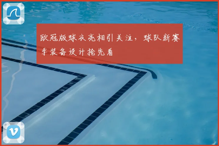 欧冠版球衣亮相引关注，球队新赛季装备设计抢先看