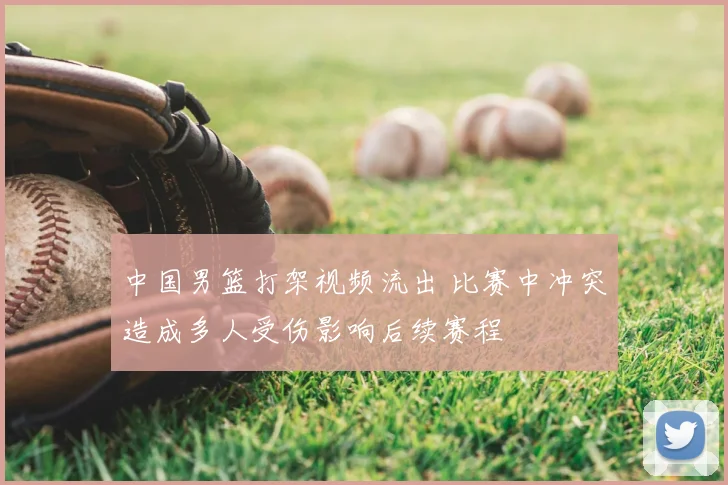 中国男篮打架视频流出 比赛中冲突造成多人受伤影响后续赛程