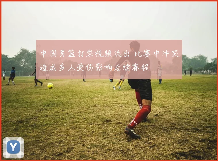 中国男篮打架视频流出 比赛中冲突造成多人受伤影响后续赛程