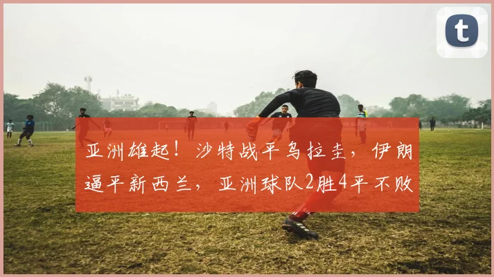 亚洲雄起!沙特战平乌拉圭,伊朗逼平新西兰,亚洲球队2胜4平不败!