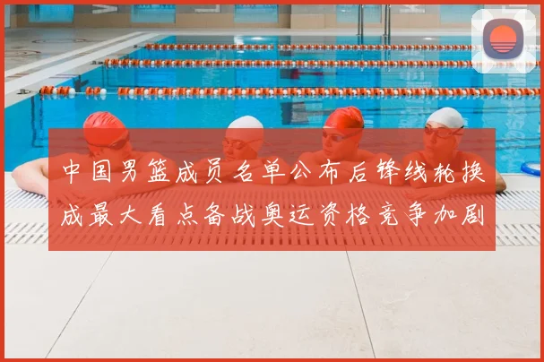 中国男篮成员名单公布后锋线轮换成最大看点备战奥运资格竞争加剧
