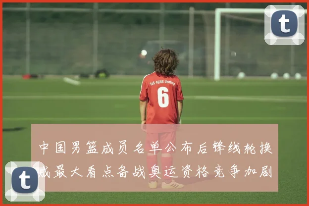 中国男篮成员名单公布后锋线轮换成最大看点备战奥运资格竞争加剧