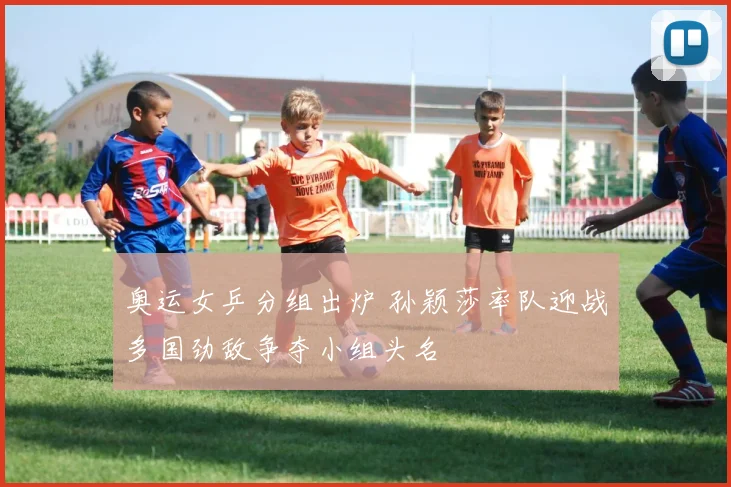 奥运女乒分组出炉 孙颖莎率队迎战多国劲敌争夺小组头名