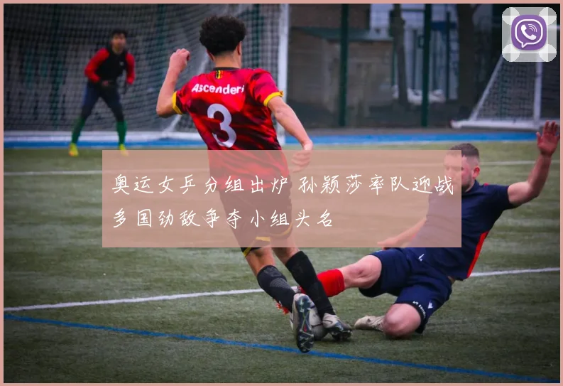 奥运女乒分组出炉 孙颖莎率队迎战多国劲敌争夺小组头名