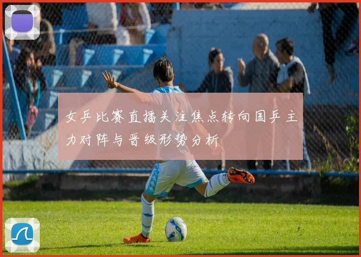 女乒比赛直播关注焦点转向国乒主力对阵与晋级形势分析